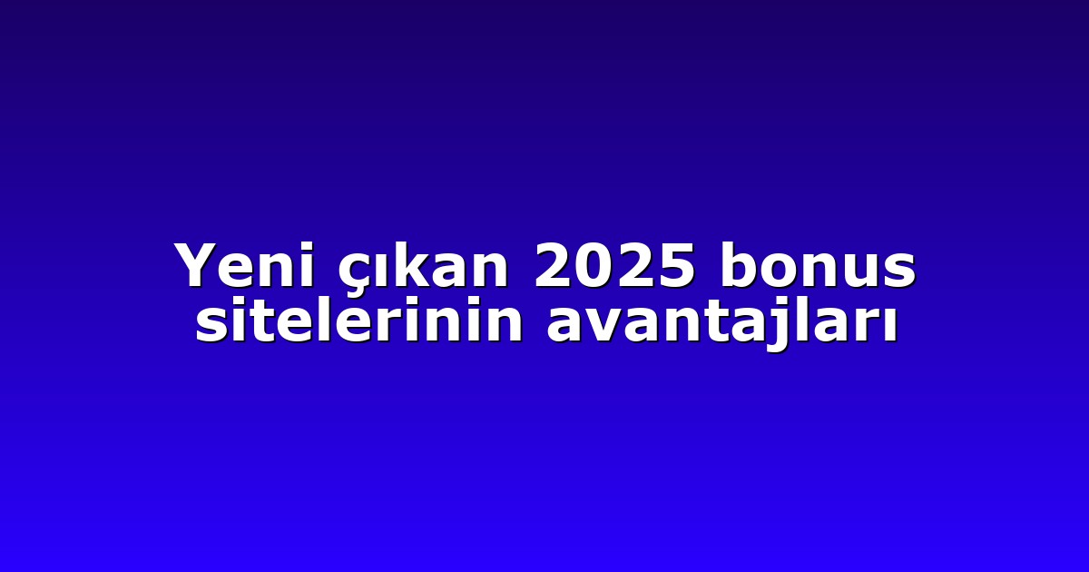Yeni çıkan 2025 bonus sitelerinin avantajları